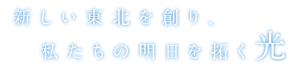 新しい東北を創り、私たちの明日を拓く光